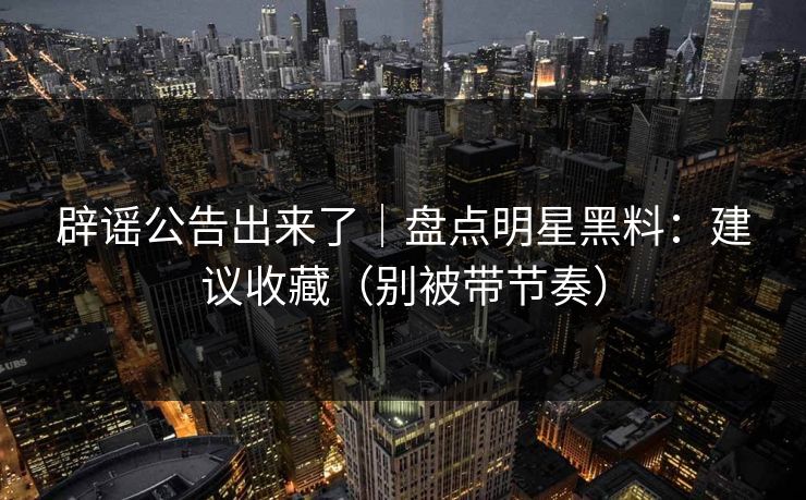 辟谣公告出来了｜盘点明星黑料：建议收藏（别被带节奏）