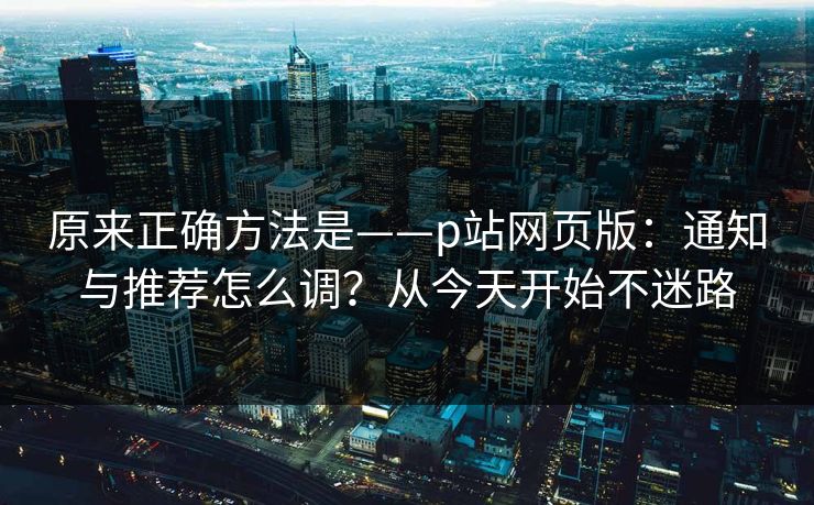 原来正确方法是——p站网页版：通知与推荐怎么调？从今天开始不迷路