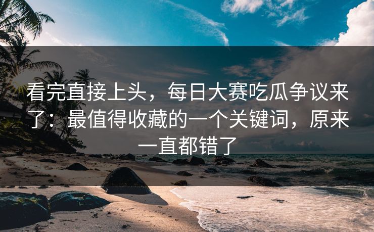 看完直接上头，每日大赛吃瓜争议来了：最值得收藏的一个关键词，原来一直都错了