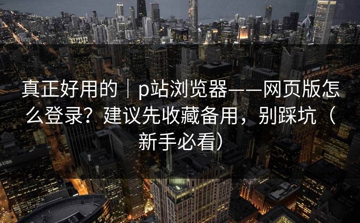 真正好用的｜p站浏览器——网页版怎么登录？建议先收藏备用，别踩坑（新手必看）