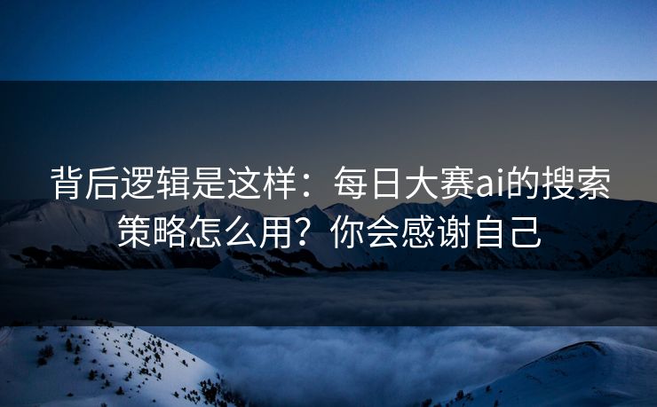 背后逻辑是这样：每日大赛ai的搜索策略怎么用？你会感谢自己