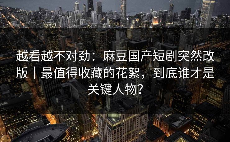 越看越不对劲:麻豆国产短剧突然改版|最值得收藏的花絮,到底谁才是关键人物? 越看越不对劲:麻豆国产短剧突然改版|最值得收藏的花絮,到底谁才是关键人物?