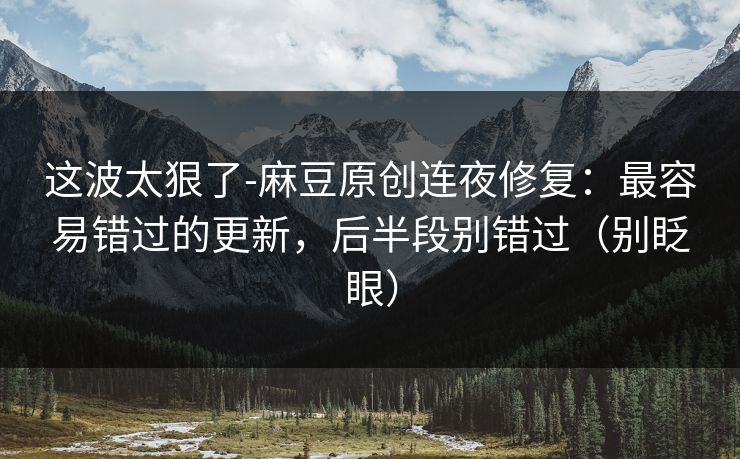 这波太狠了-麻豆原创连夜修复:最容易错过的更新,后半段别错过(别眨眼) 这波太狠了-麻豆原创连夜修复:最容易错过的更新,后半段别错过(别眨眼)