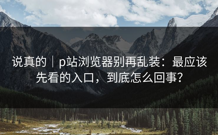 说真的|p站浏览器别再乱装:最应该先看的入口,到底怎么回事? 说真的|p站浏览器别再乱装:最应该先看的入口,到底怎么回事?