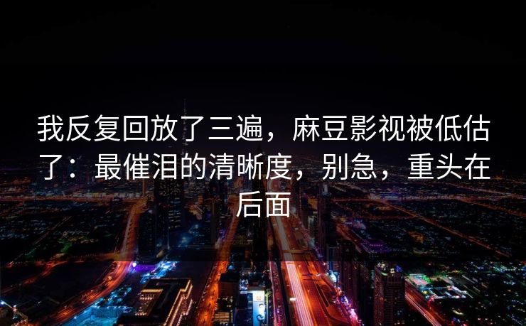 我反复回放了三遍,麻豆影视被低估了:最催泪的清晰度,别急,重头在后面 我反复回放了三遍,麻豆影视被低估了:最催泪的清晰度,别急,重头在后面