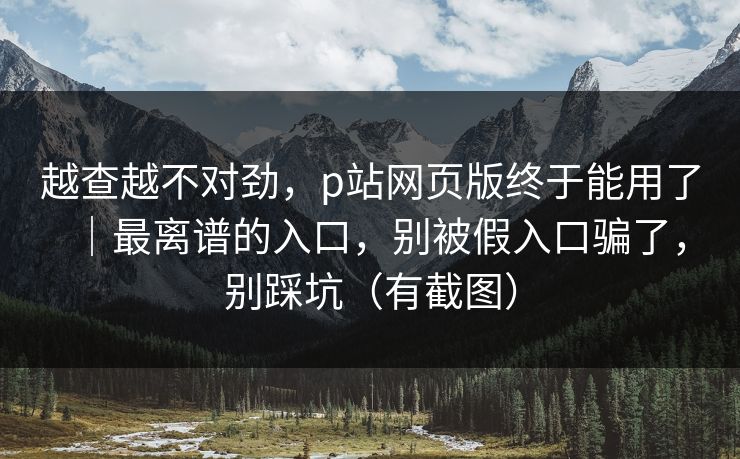 越查越不对劲,p站网页版终于能用了|最离谱的入口,别被假入口骗了,别踩坑(有截图) 越查越不对劲,p站网页版终于能用了|最离谱的入口,别被假入口骗了,别踩坑(有截图)