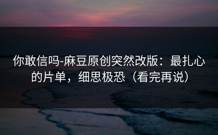 你敢信吗-麻豆原创突然改版:最扎心的片单,细思极恐(看完再说) 你敢信吗-麻豆原创突然改版:最扎心的片单,细思极恐(看完再说)