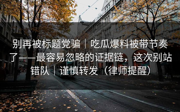 别再被标题党骗|吃瓜爆料被带节奏了——最容易忽略的证据链,这次别站错队|谨慎转发(律师提醒) 别再被标题党骗|吃瓜爆料被带节奏了——最容易忽略的证据链,这次别站错队|谨慎转发(律师提醒)