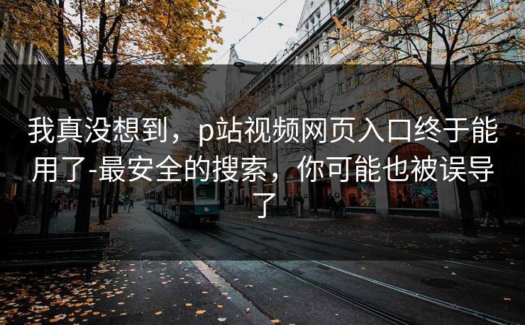 我真没想到，p站视频网页入口终于能用了-最安全的搜索，你可能也被误导了