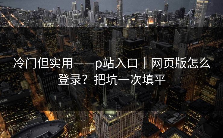 冷门但实用——p站入口|网页版怎么登录?把坑一次填平 冷门但实用——p站入口|网页版怎么登录?把坑一次填平