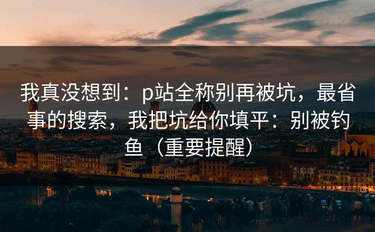 我真没想到:p站全称别再被坑,最省事的搜索,我把坑给你填平:别被钓鱼(重要提醒) 我真没想到:p站全称别再被坑,最省事的搜索,我把坑给你填平:别被钓鱼(重要提醒)
