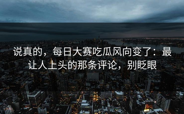 说真的,每日大赛吃瓜风向变了:最让人上头的那条评论,别眨眼 说真的,每日大赛吃瓜风向变了:最让人上头的那条评论,别眨眼
