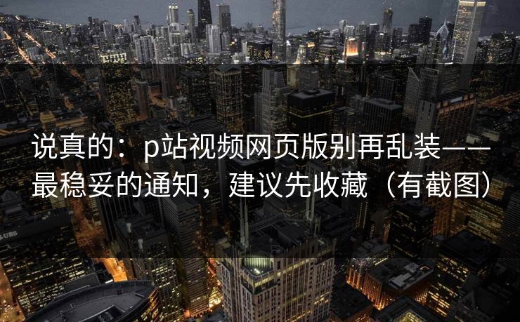 说真的:p站视频网页版别再乱装——最稳妥的通知,建议先收藏(有截图) 说真的:p站视频网页版别再乱装——最稳妥的通知,建议先收藏(有截图)