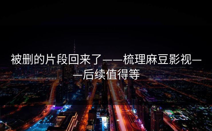 被删的片段回来了——梳理麻豆影视——后续值得等 被删的片段回来了——梳理麻豆影视——后续值得等