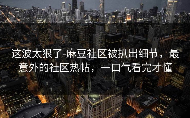 这波太狠了-麻豆社区被扒出细节,最意外的社区热帖,一口气看完才懂 这波太狠了-麻豆社区被扒出细节,最意外的社区热帖,一口气看完才懂