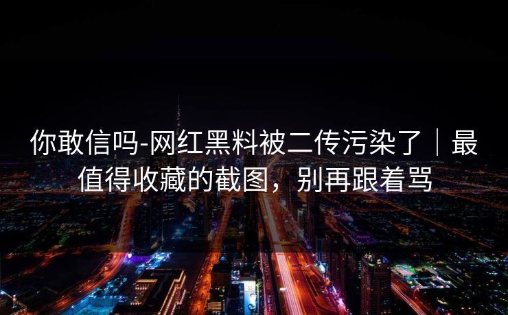 你敢信吗-网红黑料被二传污染了｜最值得收藏的截图，别再跟着骂