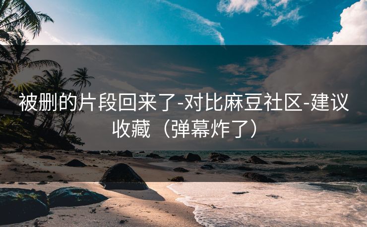 被删的片段回来了-对比麻豆社区-建议收藏(弹幕炸了) 被删的片段回来了-对比麻豆社区-建议收藏(弹幕炸了)
