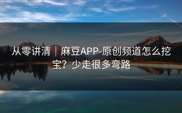 从零讲清|麻豆APP-原创频道怎么挖宝?少走很多弯路 从零讲清|麻豆APP-原创频道怎么挖宝?少走很多弯路