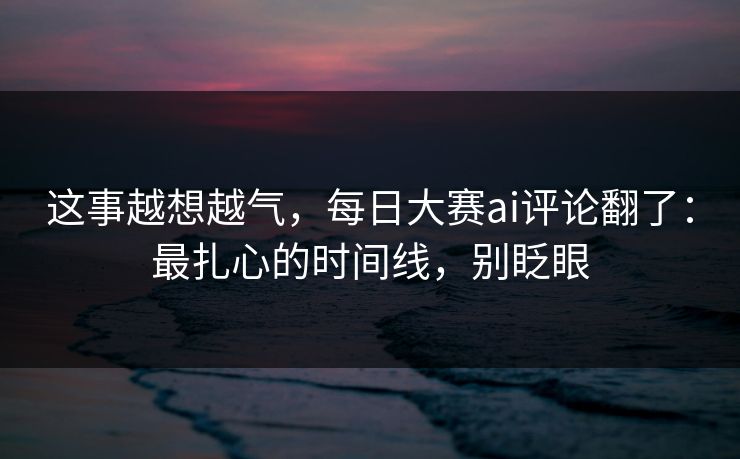 这事越想越气,每日大赛ai评论翻了:最扎心的时间线,别眨眼 这事越想越气,每日大赛ai评论翻了:最扎心的时间线,别眨眼