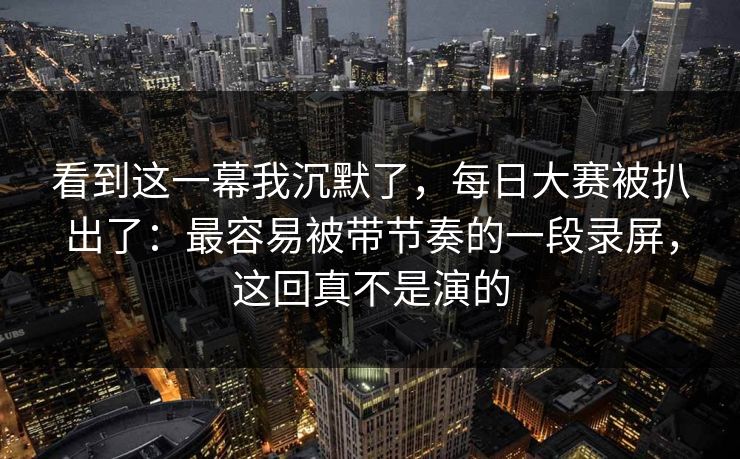 看到这一幕我沉默了,每日大赛被扒出了:最容易被带节奏的一段录屏,这回真不是演的 看到这一幕我沉默了,每日大赛被扒出了:最容易被带节奏的一段录屏,这回真不是演的