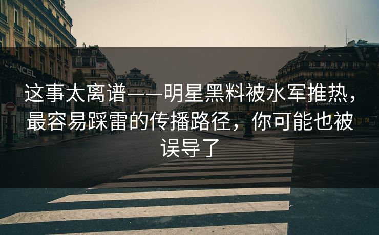 这事太离谱——明星黑料被水军推热,最容易踩雷的传播路径,你可能也被误导了 这事太离谱——明星黑料被水军推热,最容易踩雷的传播路径,你可能也被误导了