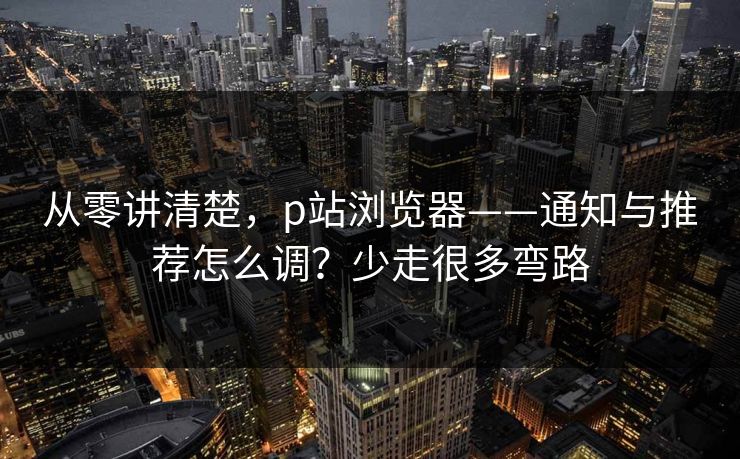 从零讲清楚,p站浏览器——通知与推荐怎么调?少走很多弯路 从零讲清楚,p站浏览器——通知与推荐怎么调?少走很多弯路