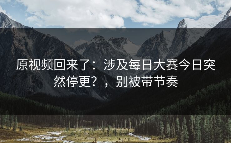 原视频回来了:涉及每日大赛今日突然停更?,别被带节奏 原视频回来了:涉及每日大赛今日突然停更?,别被带节奏