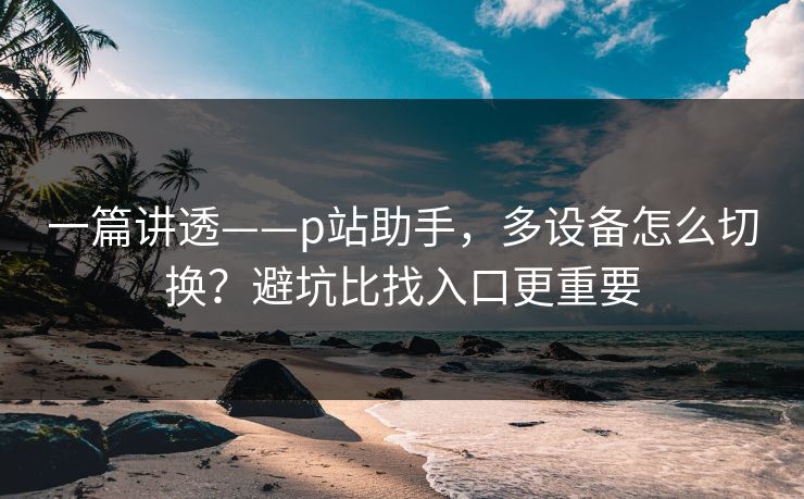 一篇讲透——p站助手,多设备怎么切换?避坑比找入口更重要 一篇讲透——p站助手,多设备怎么切换?避坑比找入口更重要