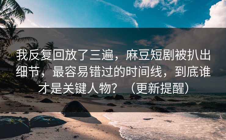 我反复回放了三遍,麻豆短剧被扒出细节,最容易错过的时间线,到底谁才是关键人物?(更新提醒) 我反复回放了三遍,麻豆短剧被扒出细节,最容易错过的时间线,到底谁才是关键人物?(更新提醒)