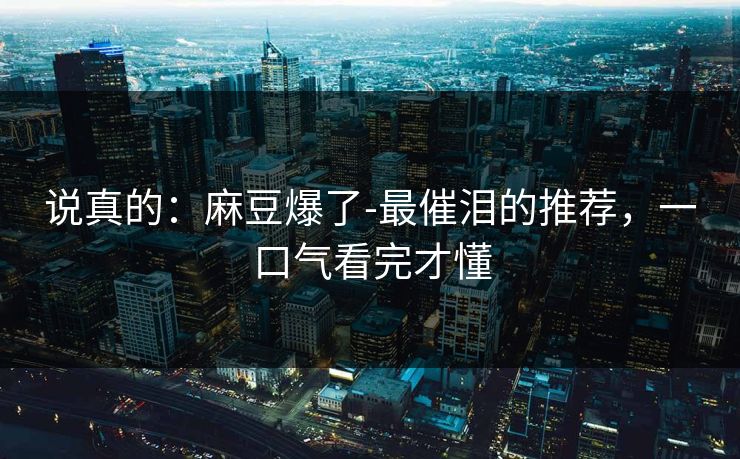 说真的:麻豆爆了-最催泪的推荐,一口气看完才懂 说真的:麻豆爆了-最催泪的推荐,一口气看完才懂
