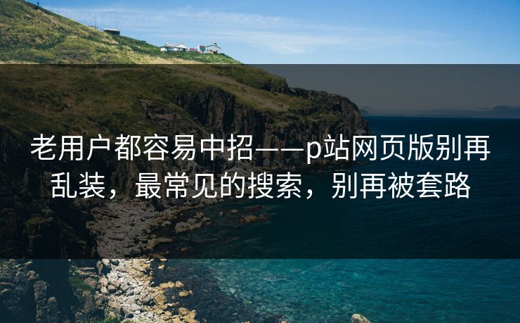 老用户都容易中招——p站网页版别再乱装,最常见的搜索,别再被套路 老用户都容易中招——p站网页版别再乱装,最常见的搜索,别再被套路