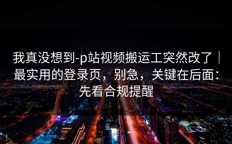 我真没想到-p站视频搬运工突然改了｜最实用的登录页，别急，关键在后面：先看合规提醒