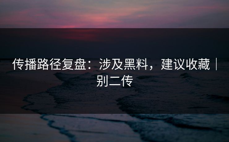 传播路径复盘：涉及黑料，建议收藏｜别二传