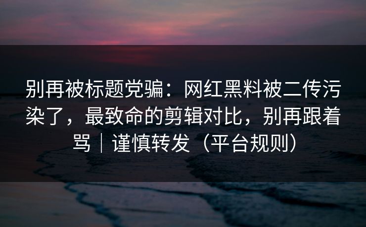 别再被标题党骗:网红黑料被二传污染了,最致命的剪辑对比,别再跟着骂|谨慎转发(平台规则) 别再被标题党骗:网红黑料被二传污染了,最致命的剪辑对比,别再跟着骂|谨慎转发(平台规则)