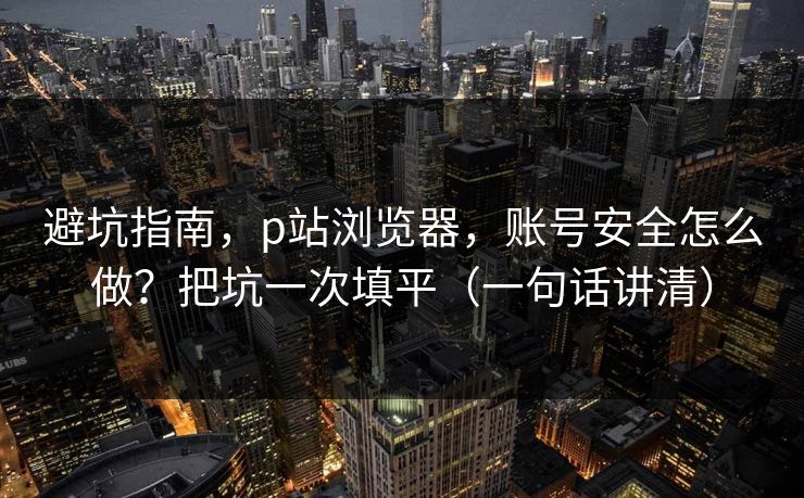 避坑指南,p站浏览器,账号安全怎么做?把坑一次填平(一句话讲清) 避坑指南,p站浏览器,账号安全怎么做?把坑一次填平(一句话讲清)