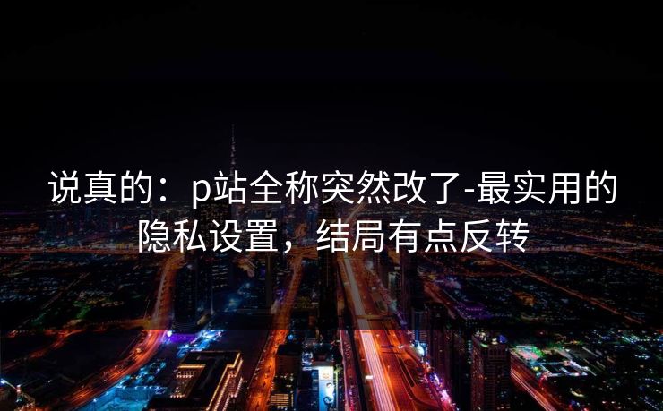 说真的:p站全称突然改了-最实用的隐私设置,结局有点反转 说真的:p站全称突然改了-最实用的隐私设置,结局有点反转