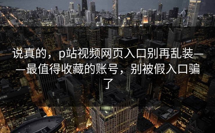 说真的,p站视频网页入口别再乱装——最值得收藏的账号,别被假入口骗了 说真的,p站视频网页入口别再乱装——最值得收藏的账号,别被假入口骗了