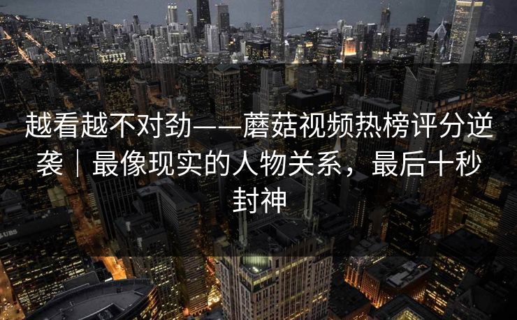 越看越不对劲——蘑菇视频热榜评分逆袭|最像现实的人物关系,最后十秒封神 越看越不对劲——蘑菇视频热榜评分逆袭|最像现实的人物关系,最后十秒封神