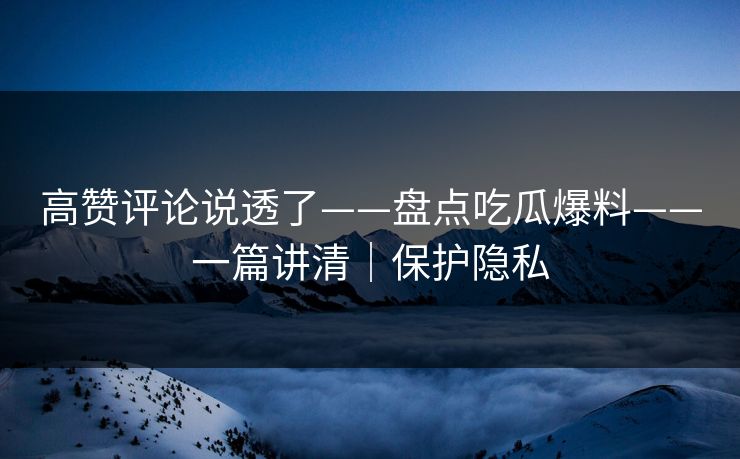 高赞评论说透了——盘点吃瓜爆料——一篇讲清｜保护隐私