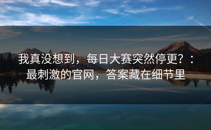 我真没想到,每日大赛突然停更?:最刺激的官网,答案藏在细节里 我真没想到,每日大赛突然停更?:最刺激的官网,答案藏在细节里