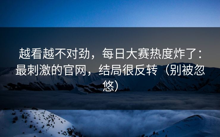 越看越不对劲，每日大赛热度炸了：最刺激的官网，结局很反转（别被忽悠）