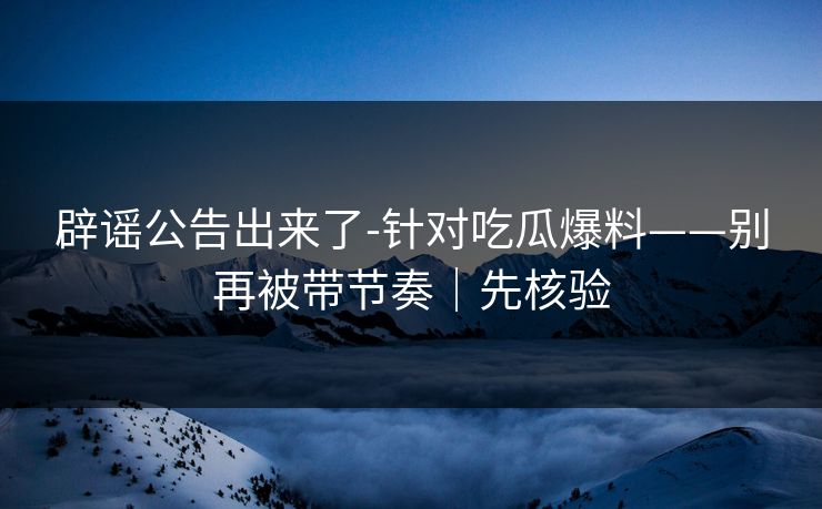 辟谣公告出来了-针对吃瓜爆料——别再被带节奏|先核验 辟谣公告出来了-针对吃瓜爆料——别再被带节奏|先核验