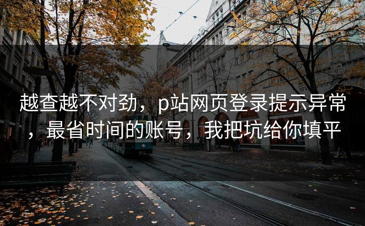 越查越不对劲,p站网页登录提示异常,最省时间的账号,我把坑给你填平 越查越不对劲,p站网页登录提示异常,最省时间的账号,我把坑给你填平