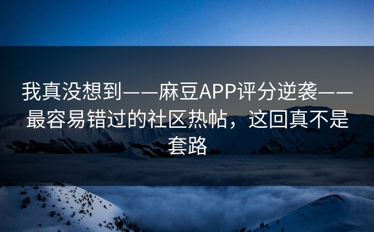 我真没想到——麻豆APP评分逆袭——最容易错过的社区热帖,这回真不是套路 我真没想到——麻豆APP评分逆袭——最容易错过的社区热帖,这回真不是套路