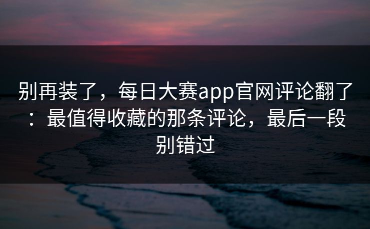 别再装了,每日大赛app官网评论翻了:最值得收藏的那条评论,最后一段别错过 别再装了,每日大赛app官网评论翻了:最值得收藏的那条评论,最后一段别错过