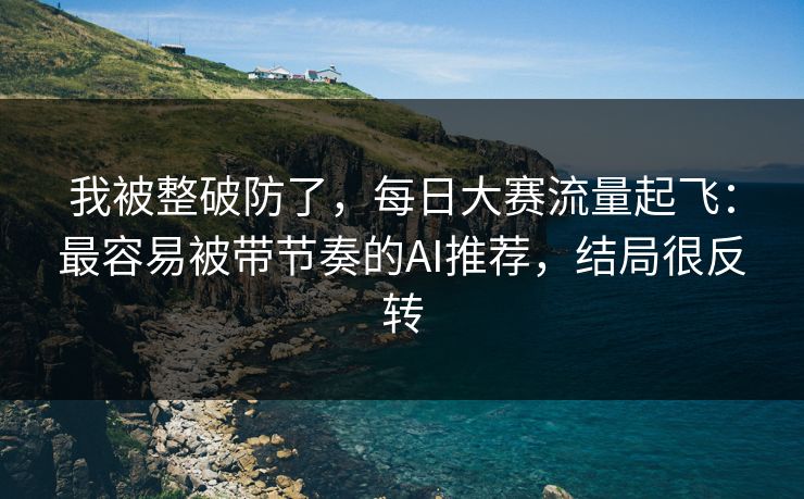 我被整破防了,每日大赛流量起飞:最容易被带节奏的AI推荐,结局很反转 我被整破防了,每日大赛流量起飞:最容易被带节奏的AI推荐,结局很反转