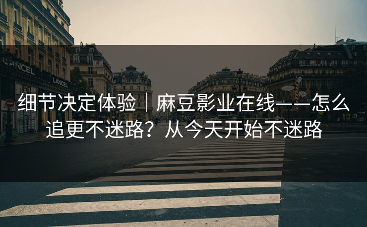 细节决定体验|麻豆影业在线——怎么追更不迷路?从今天开始不迷路 细节决定体验|麻豆影业在线——怎么追更不迷路?从今天开始不迷路