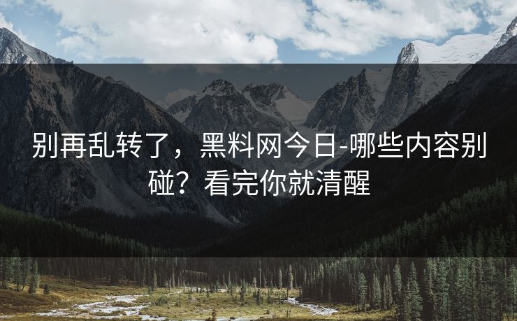 别再乱转了，黑料网今日-哪些内容别碰？看完你就清醒