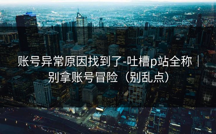 账号异常原因找到了-吐槽p站全称|别拿账号冒险(别乱点) 账号异常原因找到了-吐槽p站全称|别拿账号冒险(别乱点)