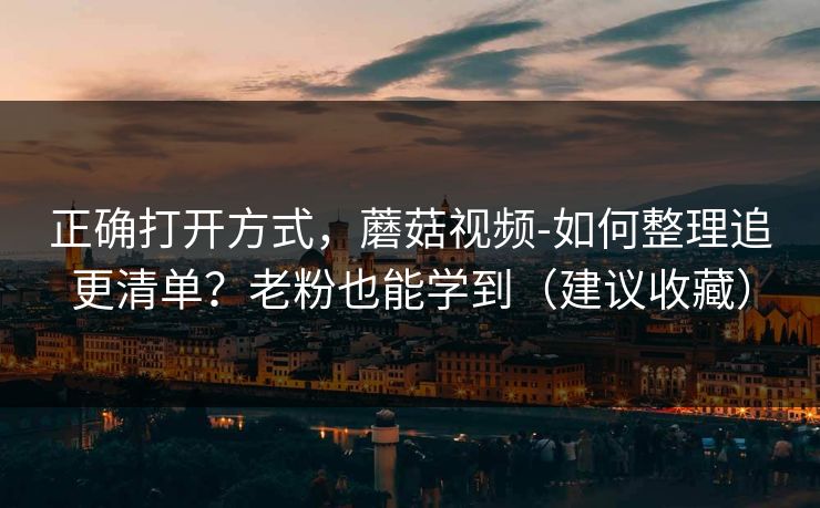 正确打开方式，蘑菇视频-如何整理追更清单？老粉也能学到（建议收藏）